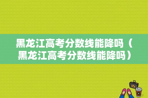 黑龙江高考分数线能降吗（黑龙江高考分数线能降吗）-图1