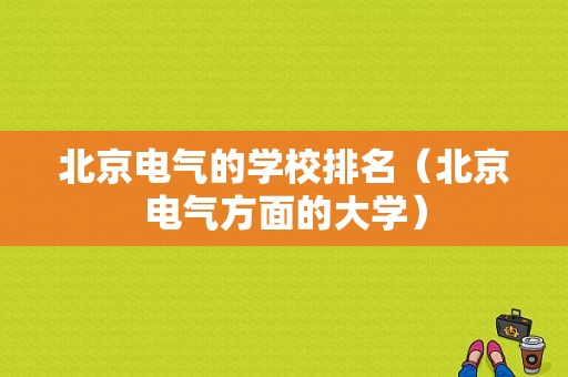 北京电气的学校排名（北京电气方面的大学）