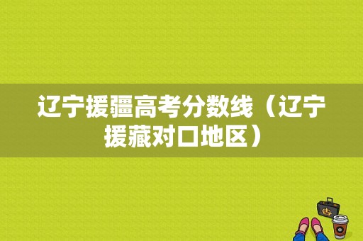 辽宁援疆高考分数线（辽宁援藏对口地区）