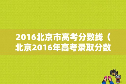 2016北京市高考分数线（北京2016年高考录取分数线）