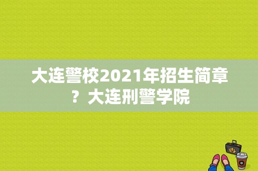 大连警校2021年招生简章？大连刑警学院