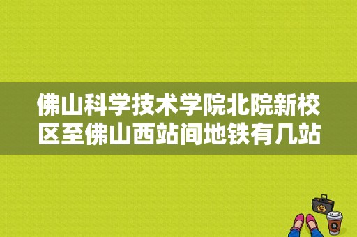 佛山科学技术学院北院新校区至佛山西站间地铁有几站？佛山科学技术学院北院