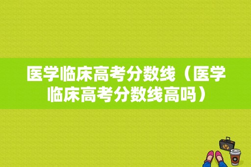 医学临床高考分数线（医学临床高考分数线高吗）