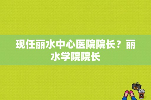 现任丽水中心医院院长？丽水学院院长-图1