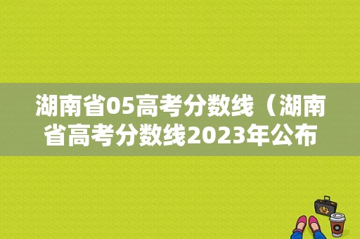 湖南省05高考分数线（湖南省高考分数线2023年公布时间表格）-图1