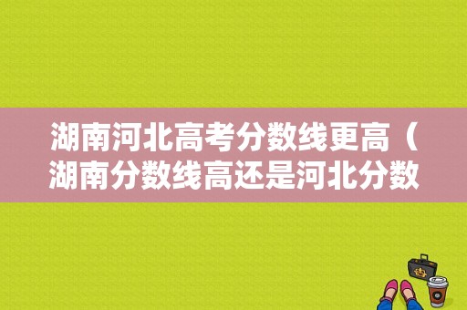 湖南河北高考分数线更高（湖南分数线高还是河北分数线高）