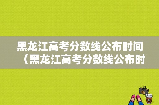 黑龙江高考分数线公布时间（黑龙江高考分数线公布时间2023年）-图1