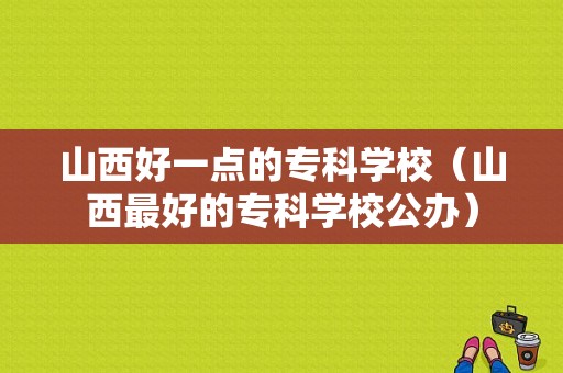 山西好一点的专科学校（山西最好的专科学校公办）-图1