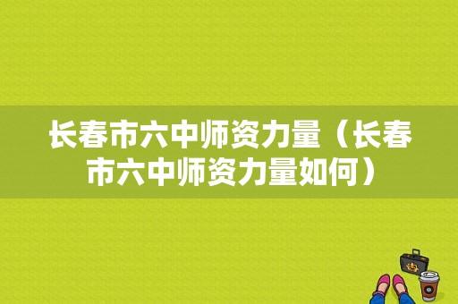 长春市六中师资力量（长春市六中师资力量如何）