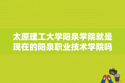 太原理工大学阳泉学院就是现在的阳泉职业技术学院吗？太原理工阳泉学院