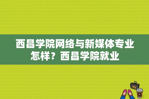 西昌学院网络与新媒体专业怎样？西昌学院就业