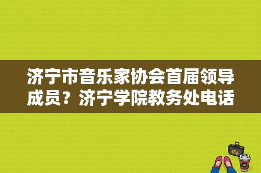 济宁市音乐家协会首届领导成员？济宁学院教务处电话-图1