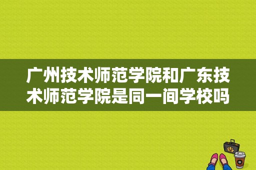 广州技术师范学院和广东技术师范学院是同一间学校吗？广东技术师范学院改名