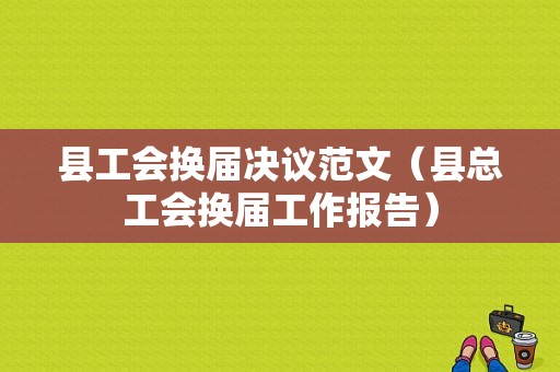 县工会换届决议范文（县总工会换届工作报告）-图1