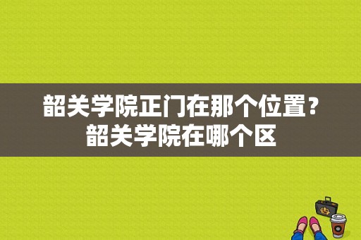 韶关学院正门在那个位置？韶关学院在哪个区