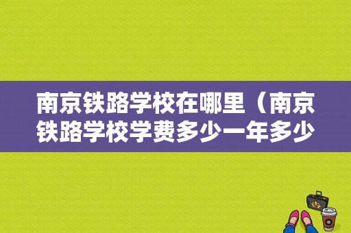 南京铁路学校在哪里（南京铁路学校学费多少一年多少钱）