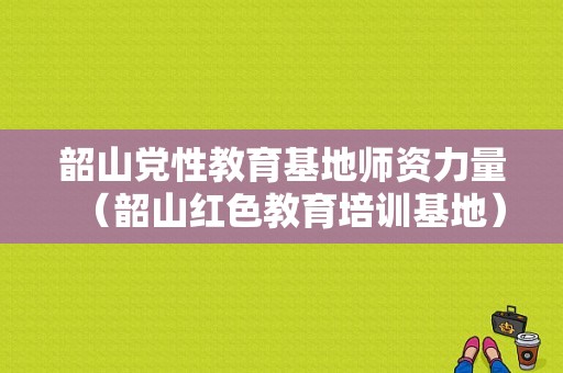 韶山党性教育基地师资力量（韶山红色教育培训基地）