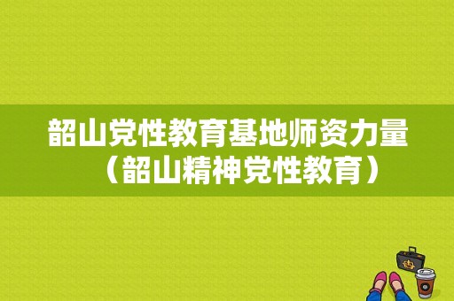 韶山党性教育基地师资力量（韶山精神党性教育）